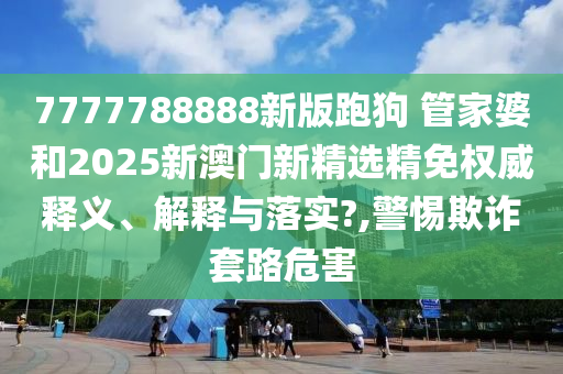 7777788888新版跑狗 管家婆和2025新澳门新精选精免权威释义、解释与落实?,警惕欺诈套路危害