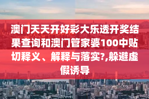 澳门天天开好彩大乐透开奖结果查询和澳门管家婆100中贴切释义、解释与落实?,躲避虚假诱导