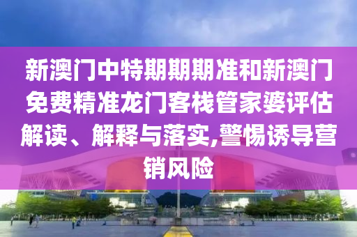新澳门中特期期期准和新澳门免费精准龙门客栈管家婆评估解读、解释与落实,警惕诱导营销风险