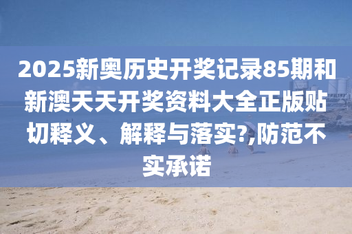 2025新奥历史开奖记录85期和新澳天天开奖资料大全正版贴切释义、解释与落实?,防范不实承诺
