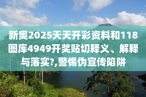 新奥2025天天开彩资料和118图库4949开奖贴切释义、解释与落实?,警惕伪宣传陷阱
