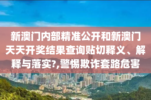 新澳门内部精准公开和新澳门天天开奖结果查询贴切释义、解释与落实?,警惕欺诈套路危害