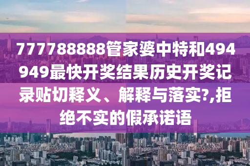 777788888管家婆中特和494949最快开奖结果历史开奖记录贴切释义、解释与落实?,拒绝不实的假承诺语