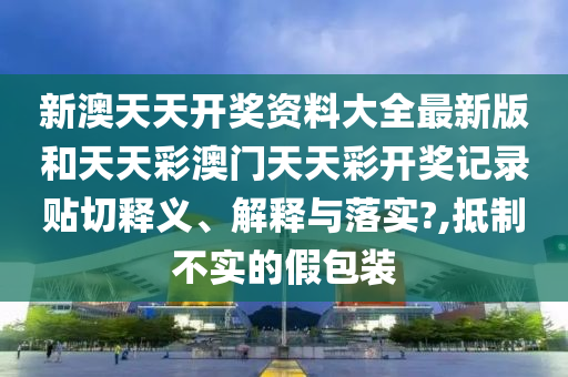 新澳天天开奖资料大全最新版和天天彩澳门天天彩开奖记录贴切释义、解释与落实?,抵制不实的假包装