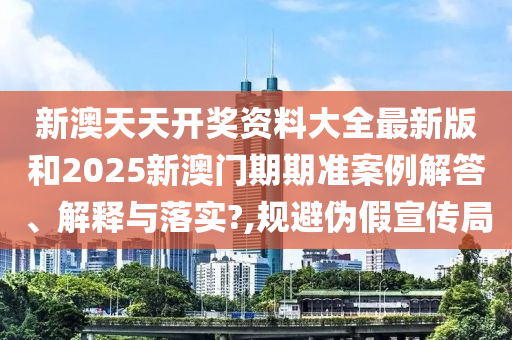 新澳天天开奖资料大全最新版和2025新澳门期期准案例解答、解释与落实?,规避伪假宣传局
