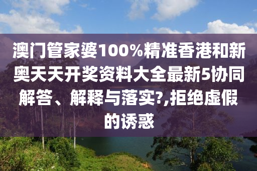 澳门管家婆100%精准香港和新奥天天开奖资料大全最新5协同解答、解释与落实?,拒绝虚假的诱惑