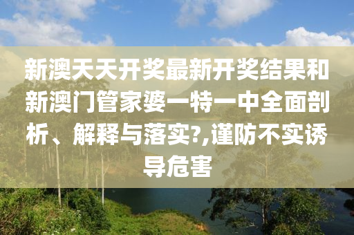 新澳天天开奖最新开奖结果和新澳门管家婆一特一中全面剖析、解释与落实?,谨防不实诱导危害