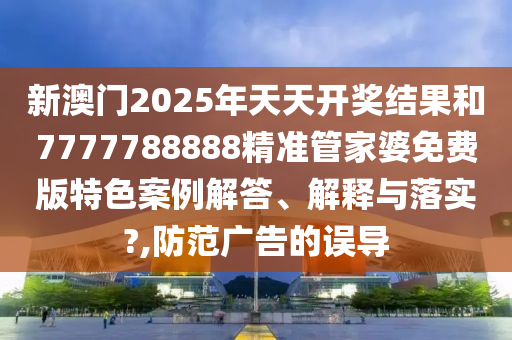 新澳门2025年天天开奖结果和7777788888精准管家婆免费版特色案例解答、解释与落实?,防范广告的误导