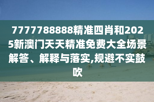 7777788888精准四肖和2025新澳门天天精准免费大全场景解答、解释与落实,规避不实鼓吹