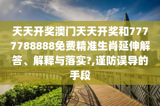 天天开奖澳门天天开奖和7777788888免费精准生肖延伸解答、解释与落实?,谨防误导的手段
