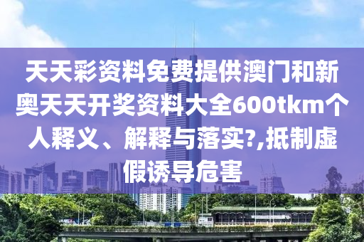 天天彩资料免费提供澳门和新奥天天开奖资料大全600tkm个人释义、解释与落实?,抵制虚假诱导危害