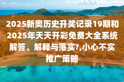2025新奥历史开奖记录19期和2025年天天开彩免费大全系统解答、解释与落实?,小心不实推广策略
