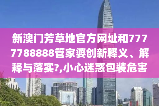 新澳门芳草地官方网址和7777788888管家婆创新释义、解释与落实?,小心迷惑包装危害