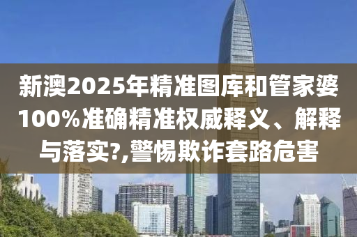 新澳2025年精准图库和管家婆100%准确精准权威释义、解释与落实?,警惕欺诈套路危害
