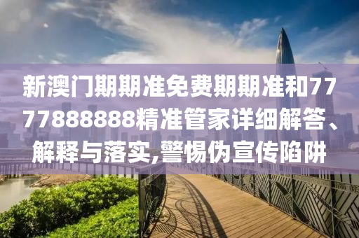 新澳门期期准免费期期准和7777888888精准管家详细解答、解释与落实,警惕伪宣传陷阱