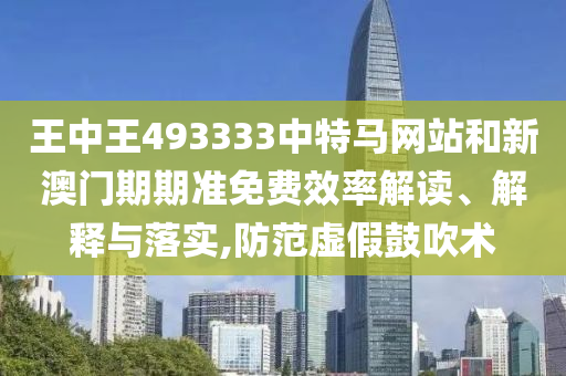 王中王493333中特马网站和新澳门期期准免费效率解读、解释与落实,防范虚假鼓吹术