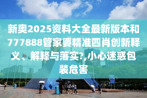 新奥2025资料大全最新版本和777888管家婆精准四肖创新释义、解释与落实?,小心迷惑包装危害