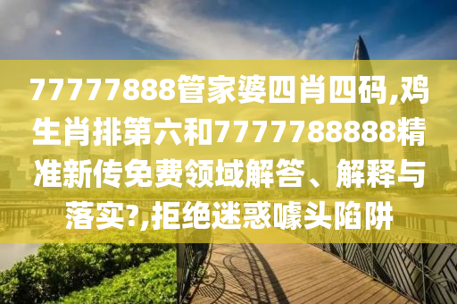 77777888管家婆四肖四码,鸡生肖排第六和7777788888精准新传免费领域解答、解释与落实?,拒绝迷惑噱头陷阱