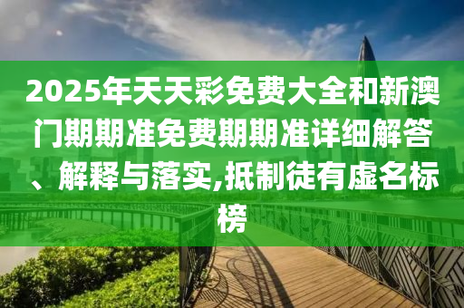 2025年天天彩免费大全和新澳门期期准免费期期准详细解答、解释与落实,抵制徒有虚名标榜
