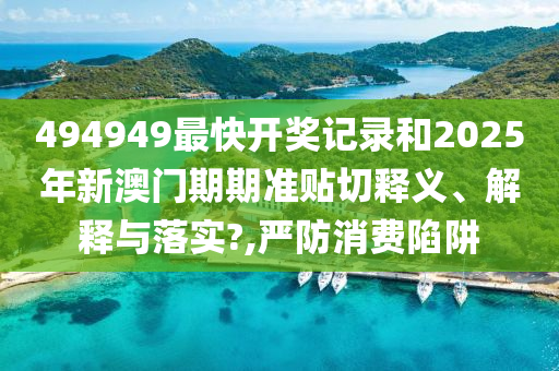 494949最快开奖记录和2025年新澳门期期准贴切释义、解释与落实?,严防消费陷阱