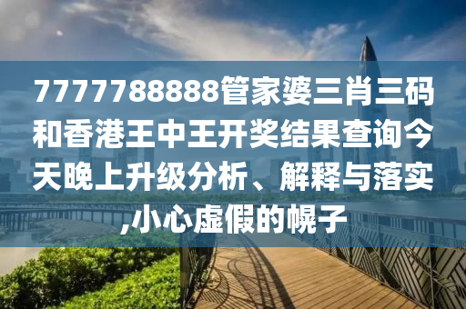 7777788888管家婆三肖三码和香港王中王开奖结果查询今天晚上升级分析、解释与落实,小心虚假的幌子