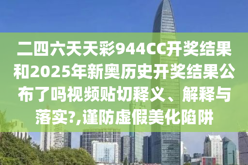 二四六天天彩944CC开奖结果和2025年新奥历史开奖结果公布了吗视频贴切释义、解释与落实?,谨防虚假美化陷阱