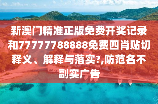 新澳门精准正版免费开奖记录和77777788888免费四肖贴切释义、解释与落实?,防范名不副实广告