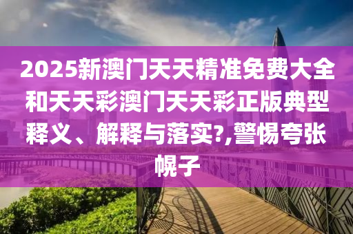 2025新澳门天天精准免费大全和天天彩澳门天天彩正版典型释义、解释与落实?,警惕夸张幌子