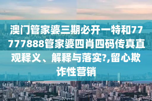 澳门管家婆三期必开一特和77777888管家婆四肖四码传真直观释义、解释与落实?,留心欺诈性营销