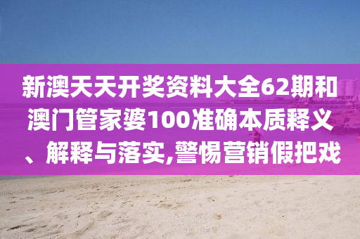 新澳天天开奖资料大全62期和澳门管家婆100准确本质释义、解释与落实,警惕营销假把戏