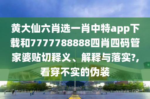 黄大仙六肖选一肖中特app下载和7777788888四肖四码管家婆贴切释义、解释与落实?,看穿不实的伪装