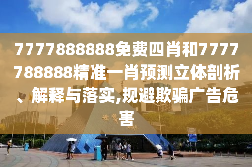 7777888888免费四肖和7777788888精准一肖预测立体剖析、解释与落实,规避欺骗广告危害