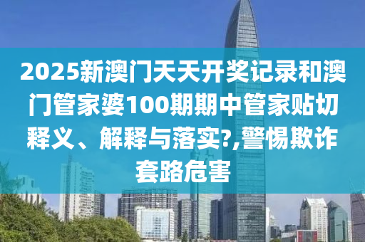 2025新澳门天天开奖记录和澳门管家婆100期期中管家贴切释义、解释与落实?,警惕欺诈套路危害