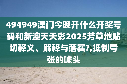 494949澳门今晚开什么开奖号码和新澳天天彩2025芳草地贴切释义、解释与落实?,抵制夸张的噱头