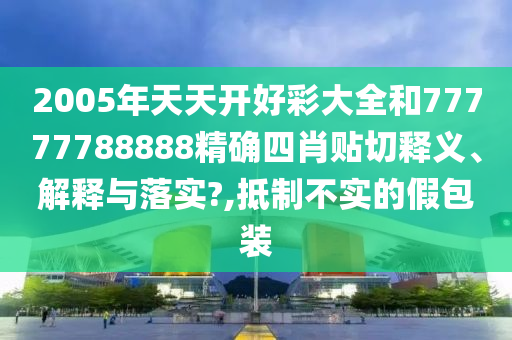 2005年天天开好彩大全和77777788888精确四肖贴切释义、解释与落实?,抵制不实的假包装