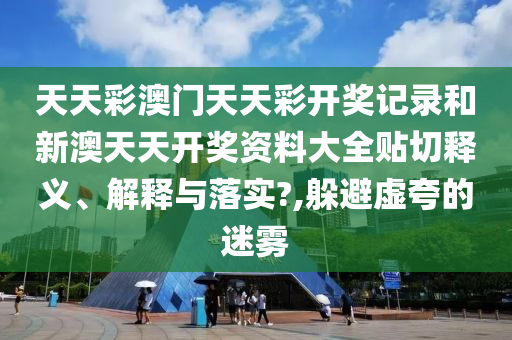 天天彩澳门天天彩开奖记录和新澳天天开奖资料大全贴切释义、解释与落实?,躲避虚夸的迷雾