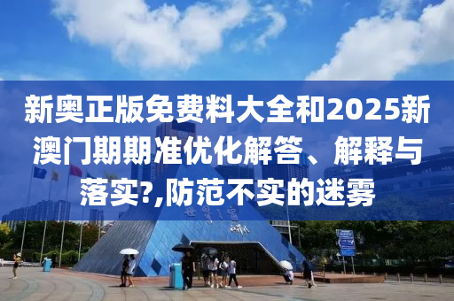 新奥正版免费料大全和2025新澳门期期准优化解答、解释与落实?,防范不实的迷雾