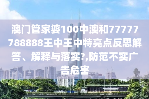 澳门管家婆100中澳和77777788888王中王中特亮点反思解答、解释与落实?,防范不实广告危害