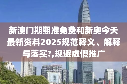 新澳门期期准免费和新奥今天最新资料2025规范释义、解释与落实?,规避虚假推广