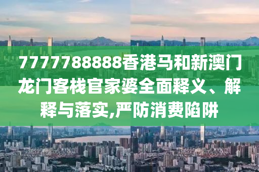 7777788888香港马和新澳门龙门客栈官家婆全面释义、解释与落实,严防消费陷阱