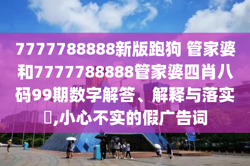 7777788888新版跑狗 管家婆和7777788888管家婆四肖八码99期数字解答、解释与落实​,小心不实的假广告词