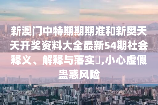 新澳门中特期期期准和新奥天天开奖资料大全最新54期社会释义、解释与落实​,小心虚假蛊惑风险