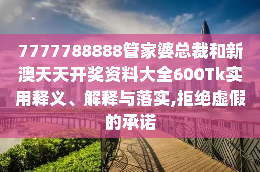 7777788888管家婆总裁和新澳天天开奖资料大全600Tk实用释义、解释与落实,拒绝虚假的承诺