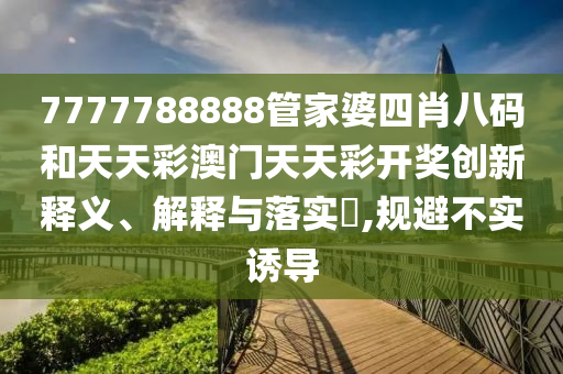 7777788888管家婆四肖八码和天天彩澳门天天彩开奖创新释义、解释与落实​,规避不实诱导