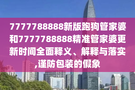 7777788888新版跑狗管家婆和7777788888精准管家婆更新时间全面释义、解释与落实,谨防包装的假象