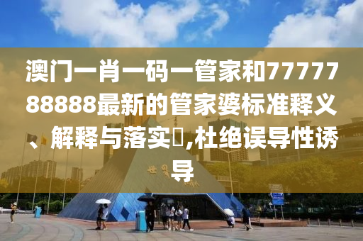澳门一肖一码一管家和7777788888最新的管家婆标准释义、解释与落实​,杜绝误导性诱导