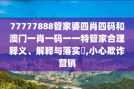 77777888管家婆四肖四码和澳门一肖一码一一特管家合理释义、解释与落实​,小心欺诈营销