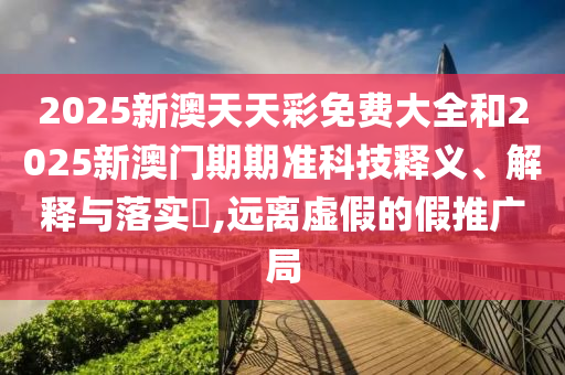 2025新澳天天彩免费大全和2025新澳门期期准科技释义、解释与落实​,远离虚假的假推广局