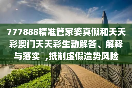 777888精准管家婆真假和天天彩澳门天天彩生动解答、解释与落实​,抵制虚假造势风险