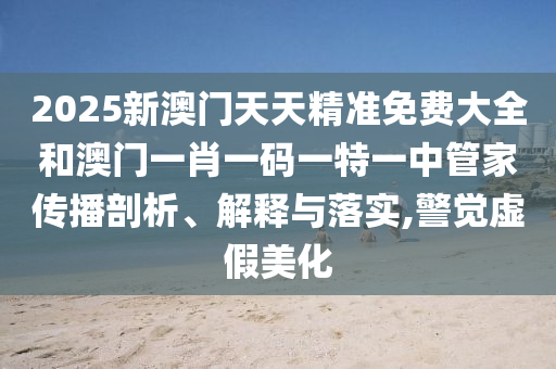 2025新澳门天天精准免费大全和澳门一肖一码一特一中管家传播剖析、解释与落实,警觉虚假美化